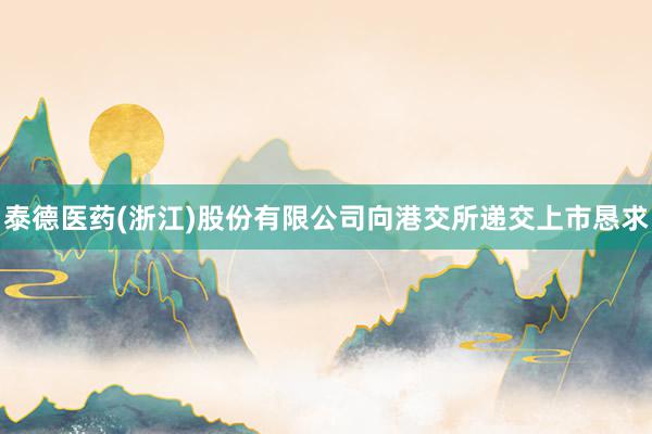 泰德医药(浙江)股份有限公司向港交所递交上市恳求