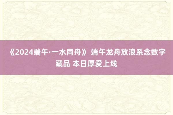 《2024端午·一水同舟》 端午龙舟放浪系念数字藏品 本日厚爱上线