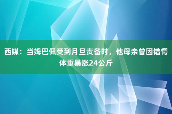 西媒：当姆巴佩受到月旦责备时，他母亲曾因错愕体重暴涨24公斤