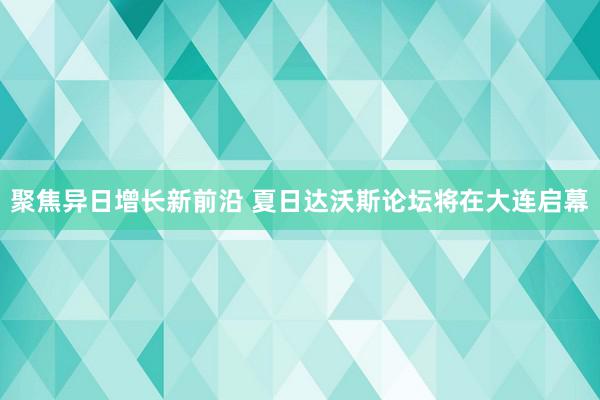 聚焦异日增长新前沿 夏日达沃斯论坛将在大连启幕