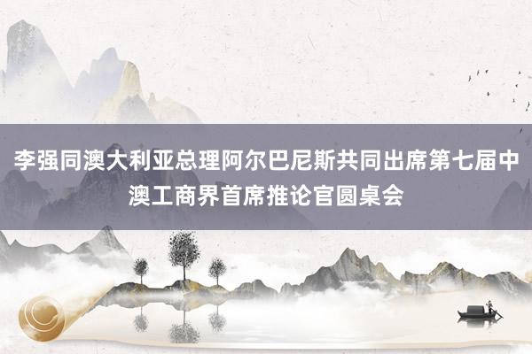 李强同澳大利亚总理阿尔巴尼斯共同出席第七届中澳工商界首席推论官圆桌会