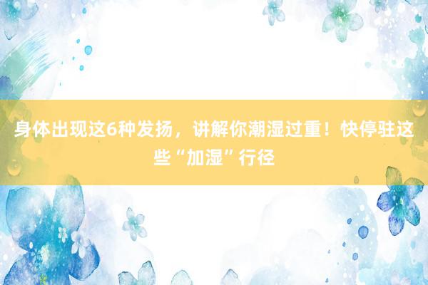 身体出现这6种发扬，讲解你潮湿过重！快停驻这些“加湿”行径