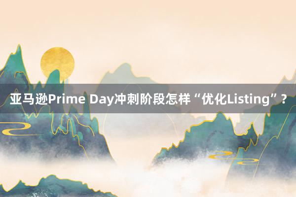 亚马逊Prime Day冲刺阶段怎样“优化Listing”？