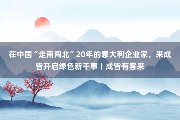 在中国“走南闯北”20年的意大利企业家，来成皆开启绿色新干事丨成皆有客来