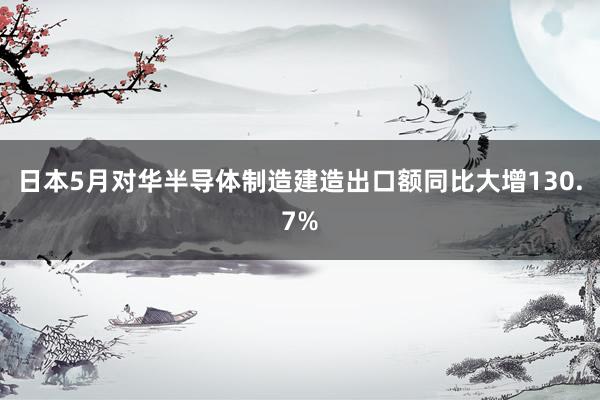 日本5月对华半导体制造建造出口额同比大增130.7%