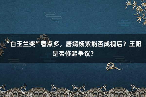 “白玉兰奖”看点多，唐嫣杨紫能否成视后？王阳是否修起争议？