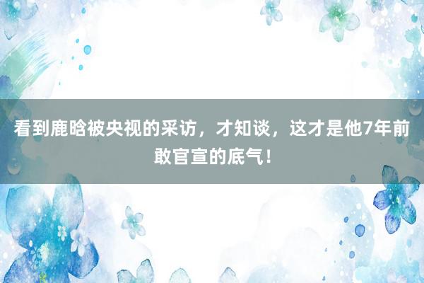 看到鹿晗被央视的采访，才知谈，这才是他7年前敢官宣的底气！