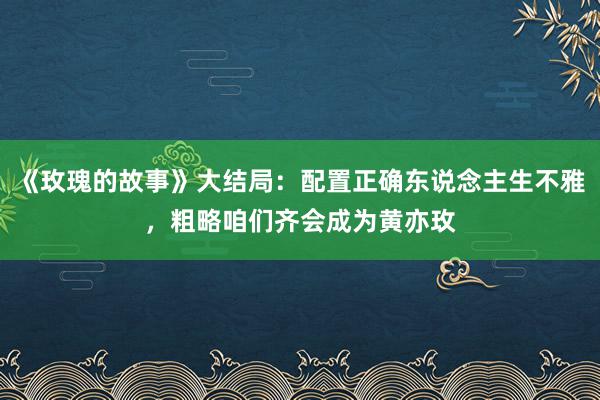 《玫瑰的故事》大结局：配置正确东说念主生不雅，粗略咱们齐会成为黄亦玫