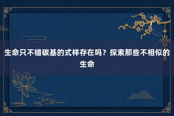 生命只不错碳基的式样存在吗？探索那些不相似的生命