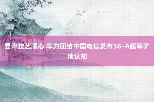 要津技艺顺心 华为团结中国电信发布5G-A超等旷地认知