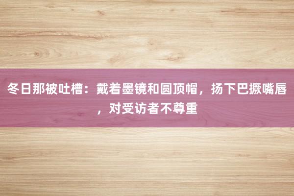 冬日那被吐槽：戴着墨镜和圆顶帽，扬下巴撅嘴唇，对受访者不尊重