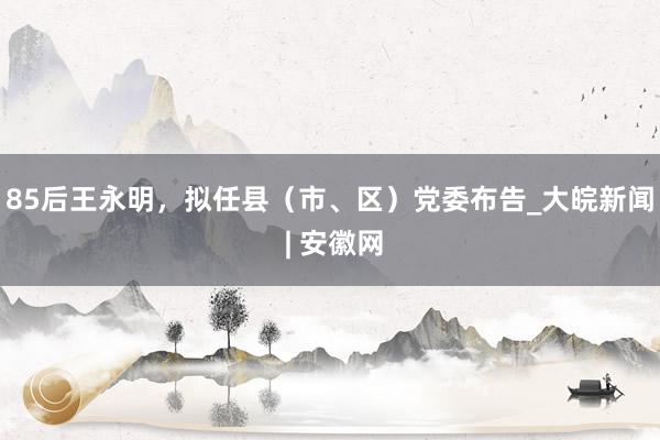 85后王永明，拟任县（市、区）党委布告_大皖新闻 | 安徽网