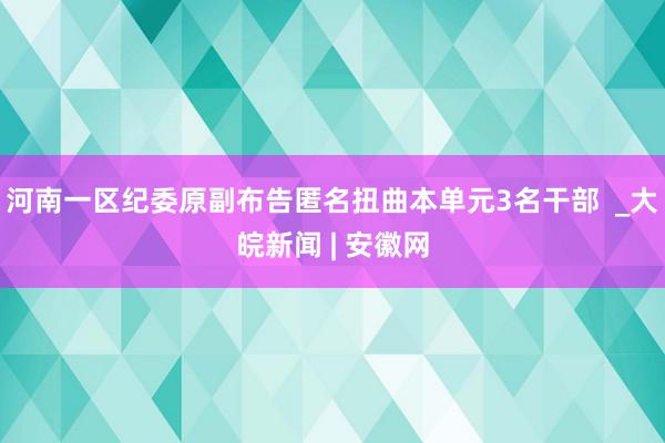 河南一区纪委原副布告匿名扭曲本单元3名干部  _大皖新闻 | 安徽网