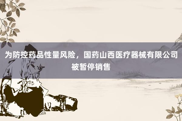 为防控药品性量风险，国药山西医疗器械有限公司被暂停销售