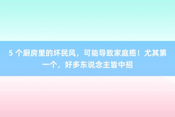 5 个厨房里的坏民风，可能导致家庭癌！尤其第一个，好多东说念主皆中招