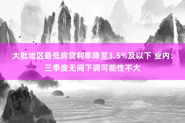 大批地区最低房贷利率降至3.5%及以下 业内：三季度无间下调可能性不大