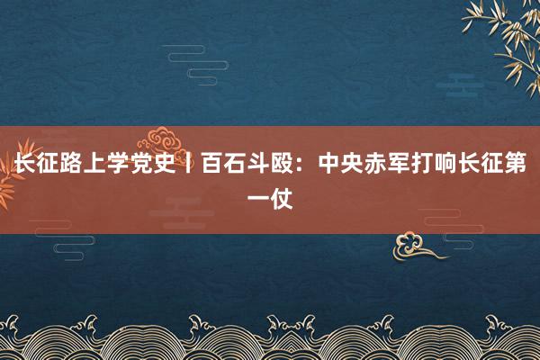 长征路上学党史丨百石斗殴：中央赤军打响长征第一仗