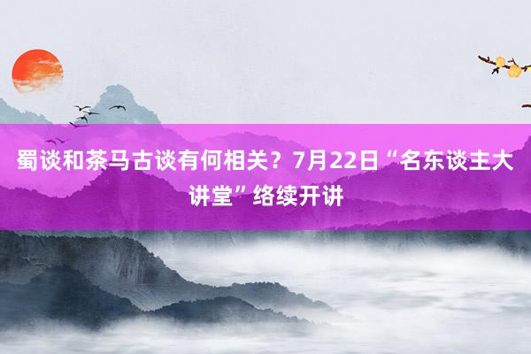 蜀谈和茶马古谈有何相关？7月22日“名东谈主大讲堂”络续开讲