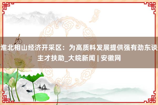 淮北相山经济开采区：为高质料发展提供强有劲东谈主才扶助_大皖新闻 | 安徽网