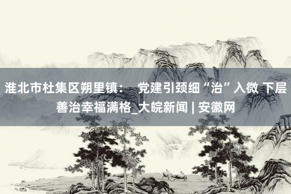 淮北市杜集区朔里镇：  党建引颈细“治”入微 下层善治幸福满格_大皖新闻 | 安徽网