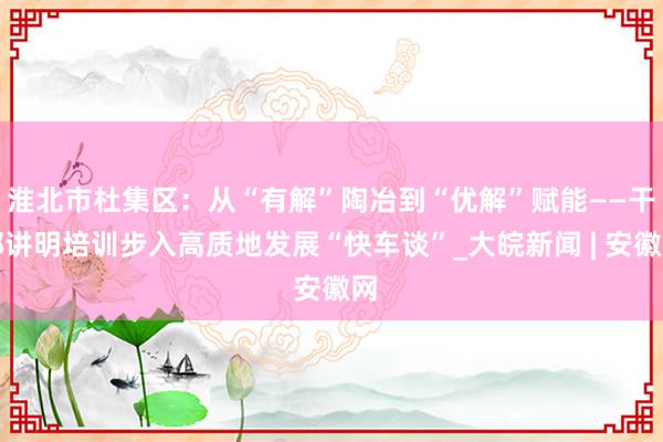 淮北市杜集区：从“有解”陶冶到“优解”赋能——干部讲明培训步入高质地发展“快车谈”_大皖新闻 | 安徽网