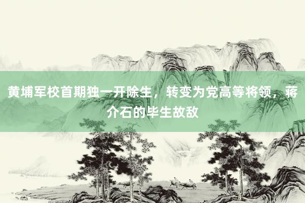 黄埔军校首期独一开除生，转变为党高等将领，蒋介石的毕生故敌