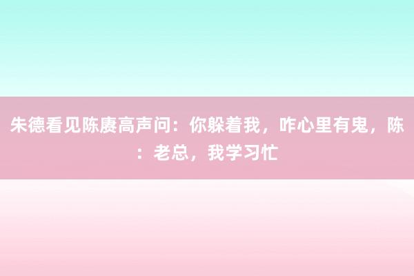 朱德看见陈赓高声问：你躲着我，咋心里有鬼，陈：老总，我学习忙