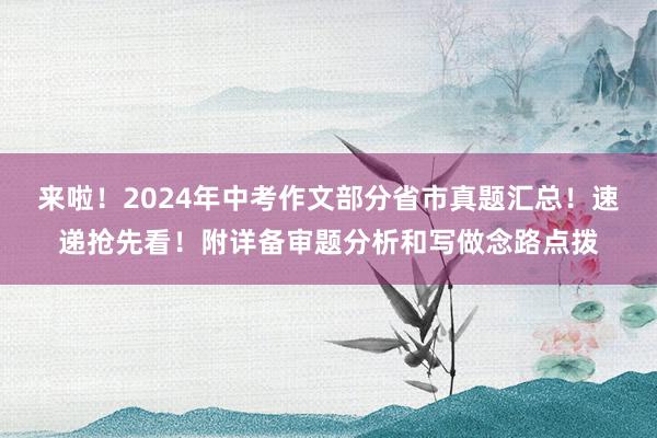 来啦！2024年中考作文部分省市真题汇总！速递抢先看！附详备审题分析和写做念路点拨