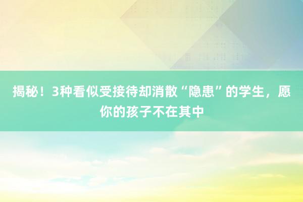 揭秘！3种看似受接待却消散“隐患”的学生，愿你的孩子不在其中