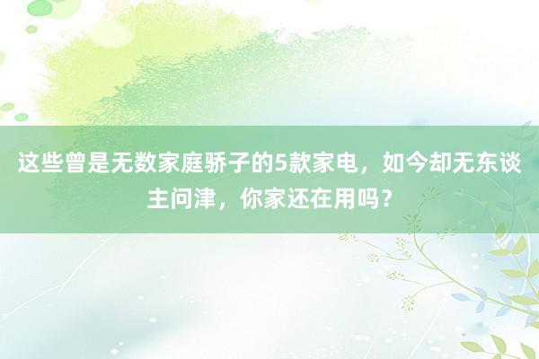 这些曾是无数家庭骄子的5款家电，如今却无东谈主问津，你家还在用吗？