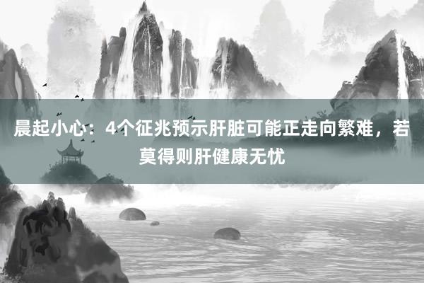 晨起小心：4个征兆预示肝脏可能正走向繁难，若莫得则肝健康无忧