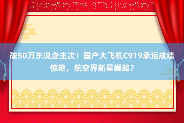 破50万东说念主次！国产大飞机C919承运成绩惊艳，航空界新星崛起？