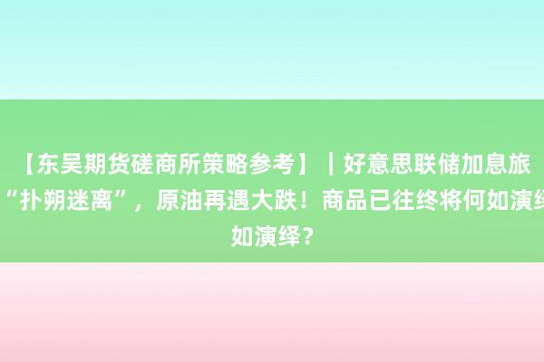 【东吴期货磋商所策略参考】｜好意思联储加息旅途“扑朔迷离”，原油再遇大跌！商品已往终将何如演绎？