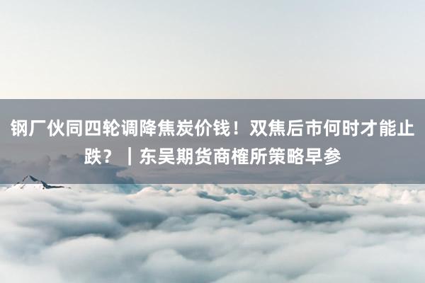 钢厂伙同四轮调降焦炭价钱！双焦后市何时才能止跌？｜东吴期货商榷所策略早参