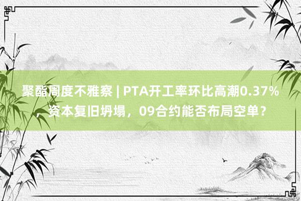 聚酯周度不雅察 | PTA开工率环比高潮0.37%，资本复旧坍塌，09合约能否布局空单？