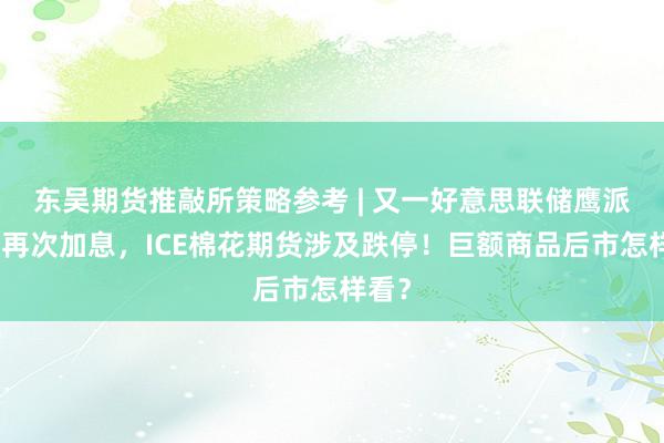 东吴期货推敲所策略参考 | 又一好意思联储鹰派支握再次加息，ICE棉花期货涉及跌停！巨额商品后市怎样看？