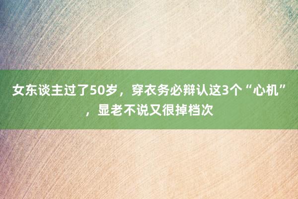 女东谈主过了50岁，穿衣务必辩认这3个“心机”，显老不说又很掉档次