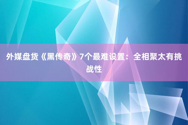 外媒盘货《黑传奇》7个最难设置：全相聚太有挑战性