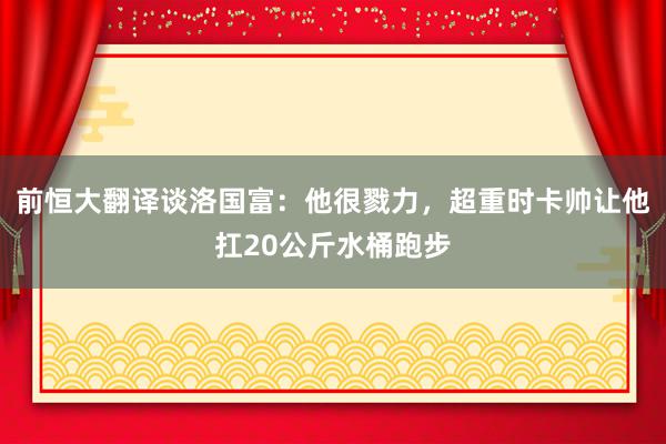 前恒大翻译谈洛国富：他很戮力，超重时卡帅让他扛20公斤水桶跑步