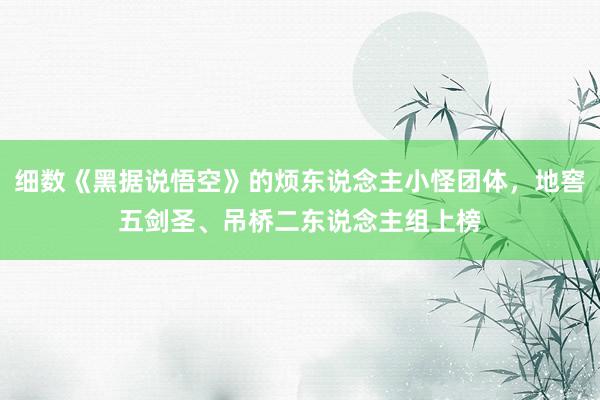 细数《黑据说悟空》的烦东说念主小怪团体，地窖五剑圣、吊桥二东说念主组上榜