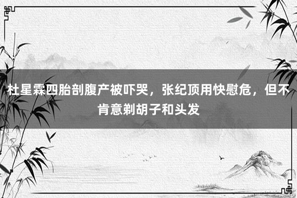 杜星霖四胎剖腹产被吓哭，张纪顶用快慰危，但不肯意剃胡子和头发