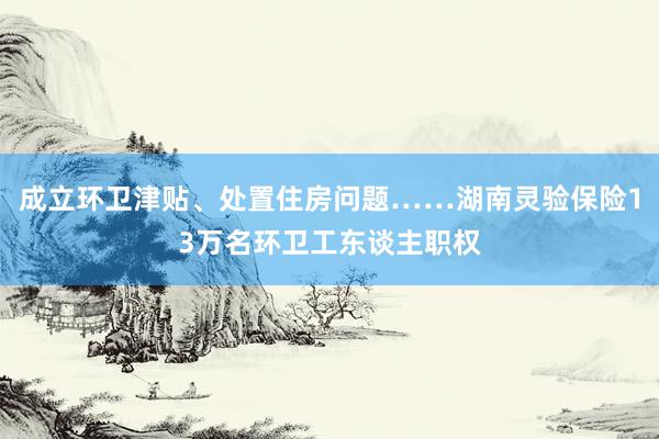 成立环卫津贴、处置住房问题……湖南灵验保险13万名环卫工东谈主职权