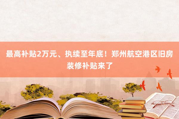 最高补贴2万元、执续至年底！郑州航空港区旧房装修补贴来了