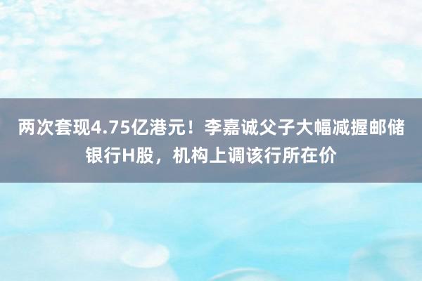 两次套现4.75亿港元！李嘉诚父子大幅减握邮储银行H股，机构上调该行所在价