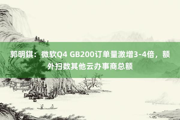 郭明錤：微软Q4 GB200订单量激增3-4倍，额外扫数其他云办事商总额