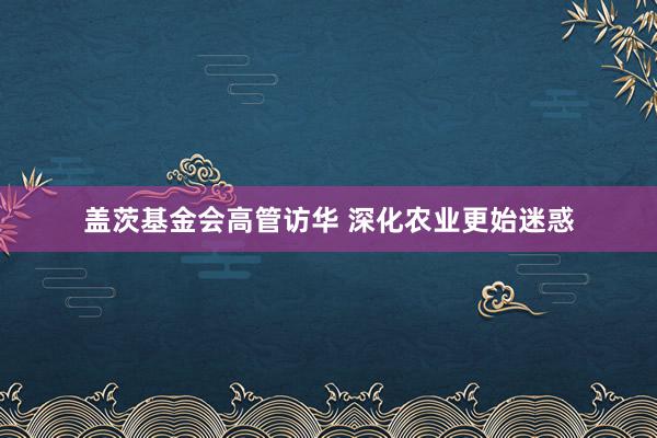 盖茨基金会高管访华 深化农业更始迷惑