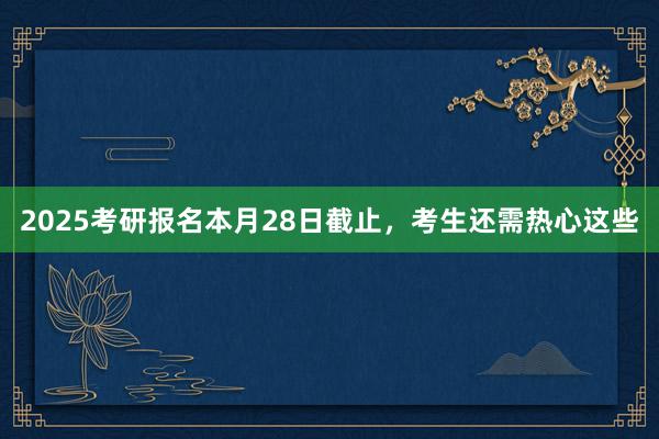 2025考研报名本月28日截止，考生还需热心这些