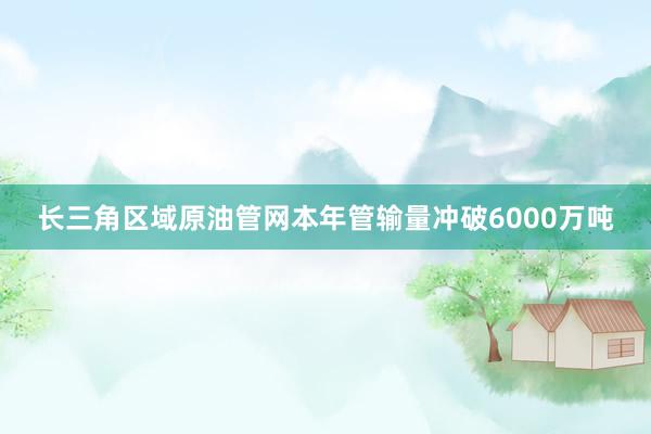 长三角区域原油管网本年管输量冲破6000万吨