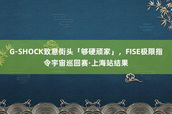 G-SHOCK致意街头「够硬顽家」，FISE极限指令宇宙巡回赛·上海站结果