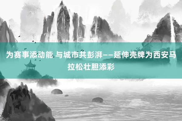 为赛事添动能 与城市共彭湃——延伸壳牌为西安马拉松壮胆添彩